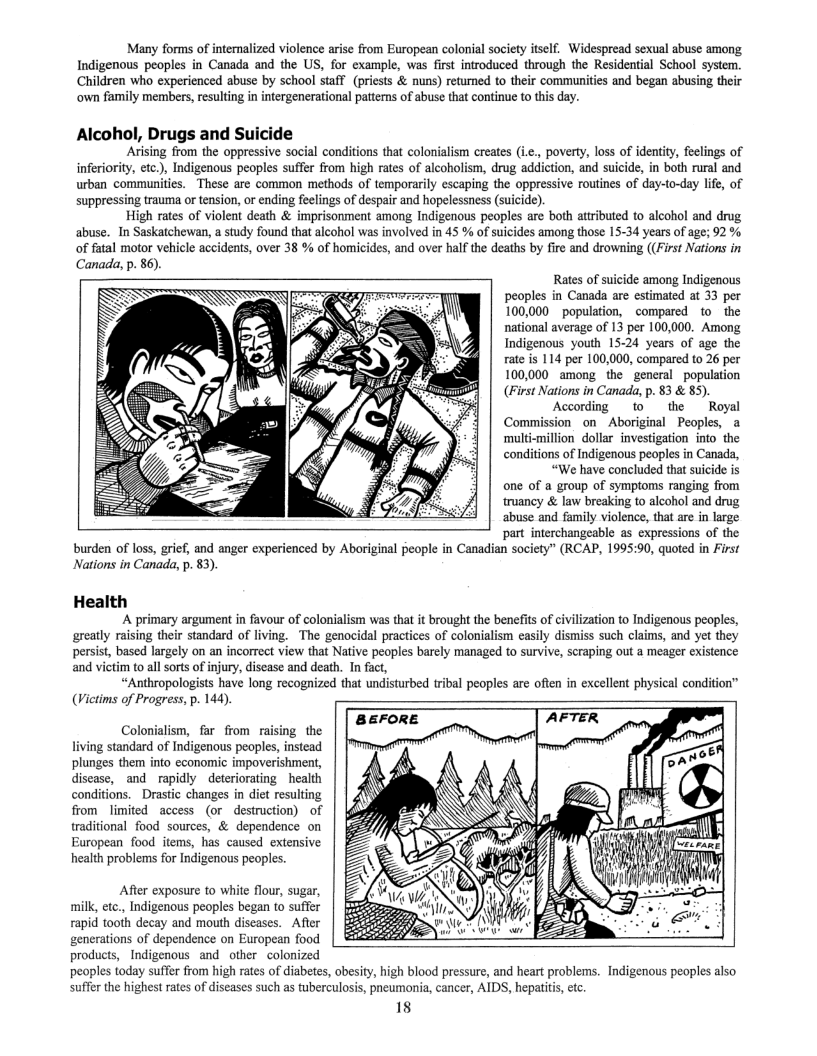 Many forms of intemalized violence arise from European colonial society itself. Widespread sexual abuse among Indigenous peoples in Canada and the US, for example, was fist introduced through the Residential School system. Children who experienced abuse by school staff (priests & nuns) retured to their communities and began abusing their ‘own family members, resulting in intergenerational patterns of abuse that continue to this day.  Alcohol, Drugs and Suicide  Arising from the oppressive social conditions that colonialism creates (.., poverty, loss of identiy, feelings of inferiority, etc.), Indigenous peoples suffer from high rates of aleoholism, drug addiction, and suicide, in both rural and urban communities. These are common methods of temporarily escaping the oppressive routines of day-to-day life, of suppressing trauma or tension, or ending feelings of despair and hopelessness (suicide).  High rates of violent death & imprisonment among Indigenous peoples are both attributed to alcohol and drug abuse. In Saskatchewan, a study found that alcohol was involved in 45 % of suicides among those 15-34 years of age; 92 % of fatal motor vehicle accidents, over 38 % of homicides, and over half the deaths by fire and drowning ((First Nations in Canada, p. 86).  Rates of suicide among Indigenous peoples in Canada are estimated at 33 per 100,000 population, compared to  the national average of 13 per 100,000 Among Indigenous youth 15-24 years of age the rate is 114 per 100,000, compared to 26 per 100,000 among the general population (First Nations in Canada, p. 83 & 85).  According  tothe  Royal Commission on Aboriginal Peoples, a ‘multi-million dollar investigation into the conditions of Indigenous peoples in Canada,  “We have concluded that suicide is one of a group of symptoms ranging from truancy & law breaking to alcohol and drug abuse and family violence, that are in large part interchangeable as expressions of the Canadian society” (RCAP, 1995:90, quoted in First  burden of loss, grief, and anger experienced by Aboriginal peopl Nations in Canada, p. $3).  Health A primary argument n favour of colonialism was tha it brought the benefits of civilzation to Indigenous peoples, greatly raising their standard of living. The genocidal practices of colonialism casily dismiss such claims, and yet they persist, based largely on an incorrect view that Native peoples barely managed to survive, scraping out a meager exisience and vietim to all sorts of injury, disease and death. In fact, “Anthropologists have long recognized that undisturbed tribal peoples are often in excellent physical condition” (Victims of Progress, p. 144)  BEFORE Colonialism, far from raising the  living standard of Indigenous peoples, instead plunges them into economic impoverishment, disease, and rapidly deteriorating health conditions. Drastic changes in dit resulting from limited access (or destruction) of traditional food sources, & dependence on European food items, has caused extensive health problems for Indigenous peoples.  Afier exposure to white flour, sugar, milk, etc., Indigenous peoples began to suffer rapid tooth decay and mouth discases. After e i generations of dependence on European food o products, Indigenous and other  colonized peoples today suffer from high rates of diabetes, abesity, high blood pressure, and heart problems. Indigenous peoples also suffer the highest rates of diseases such as tuberculosis, pneumonia, cancer, AIDS, hepatits, et  18  